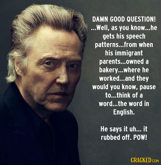DAMN GOOD QUESTION! ...Well, as you know... he gets his speech patterns... .from when his immigrant parents... owned a bakery... where he worked...and