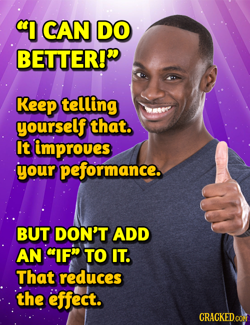 I CAN DO BETTER!D Keep telling yourself that. It improues your peformance. BUT DON'T ADD AN IF TO IT. That reduces the effect. CRACKEDCON