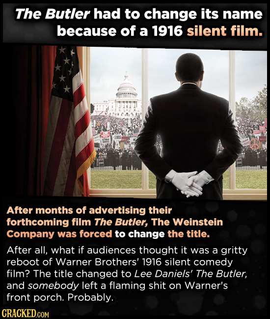 The Butler had to change its name because of a 1916 silent film. After months of advertising their forthcoming film The Butler, The Weinstein Company was forced to change the title. After all, what if audiences thought it was a gritty reboot of Warner Brothers' 1916 silent comedy film? The