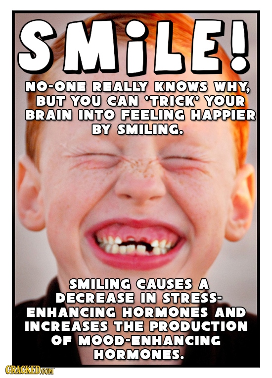 SMILE! NO-ONE REALLY KNOWS WHY, BUT YOU CAN TRICK' YOUR BRAIN INTO FEELING HAPPIER BY SMILING. SMILING CAUSES A DECREASE IN STRESS ENHANCING HORMONES 