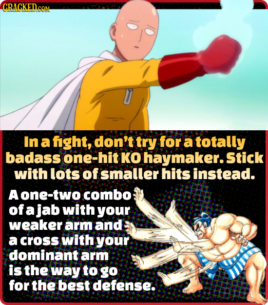 CRACKED.CO COM In a fight, don't try for a totally badass one- hit KO haymaker.Stick with lots of smaller hits instead. A one-two combo of a jab with