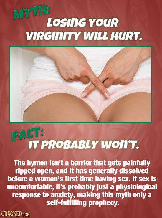 MYTH: LOSING YOUR VIRGINITY WILL HURT. FACT: IT PROBABLY won'T. The hymen isn't a barrier that gets painfully ripped open, and it has generally dissol