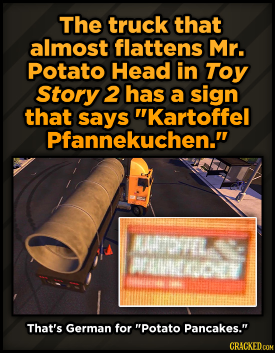 The truck that almost flattens Mr. Potato Head in Toy Story 2 has a sign that kartoffel Pfannekuchen. n wepry That's German for Potato Pancakes. C