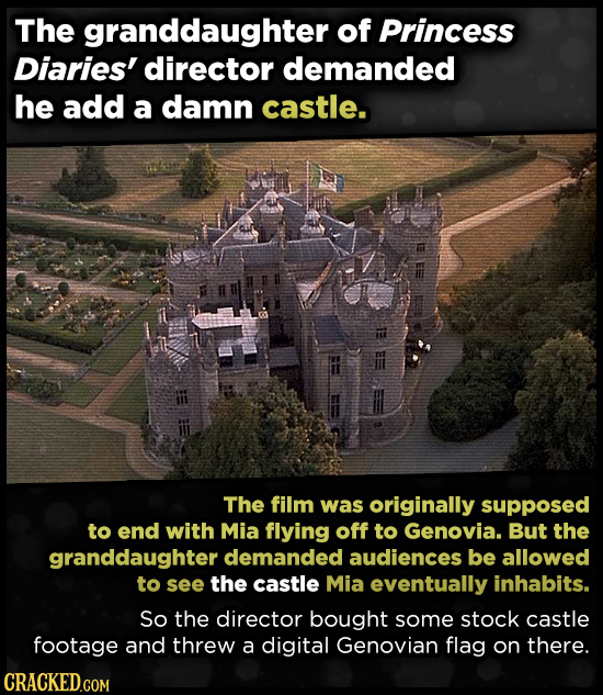 The granddaughter of Princess Diaries' director demanded he add a damn castle. The film was originally supposed to end with Mia flying off to Genovia. But the granddaughter demanded audiences be allowed tO see the castle Mia eventually inhabits. So the director bought some stock castle footage and threw a