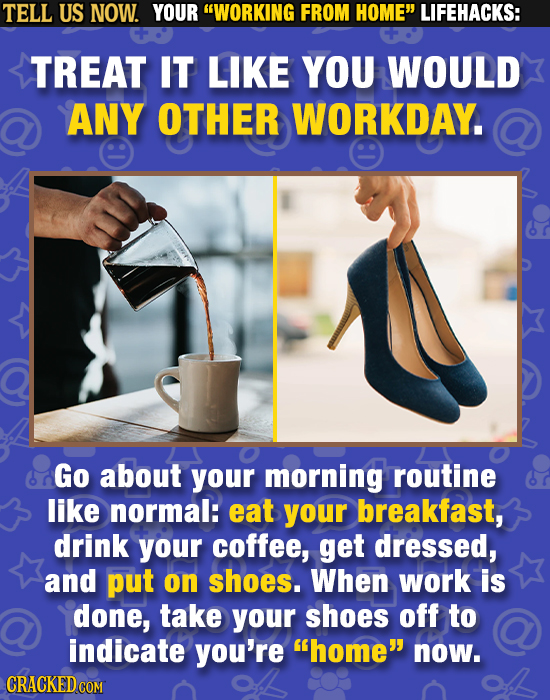 TELL US NOW. YOUR WORKING FROM HOME LIFEHACKS: TREAT IT LIKE YOU WOULD ANY OTHER WORKDAY. Go about your morning routine like normal: eat your breakf