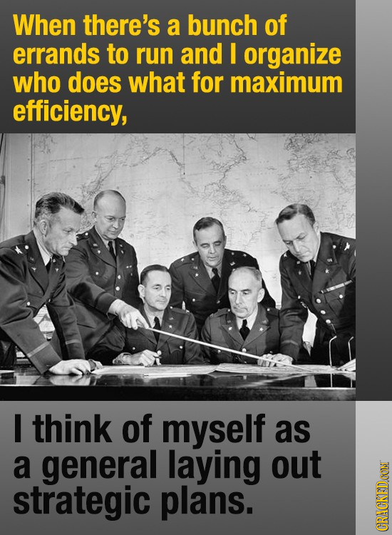 When there's a bunch of errands to run and I organize who does what for maximum efficiency, I think of myself as a general laying out strategic plans.