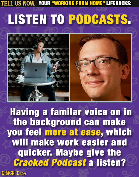 TELL US NOW. YOUR WORKING FROM HOME LIFEHACKS: LISTEN TO PODCASTS. Having a familar voice on in the background can make you feel more at ease, which