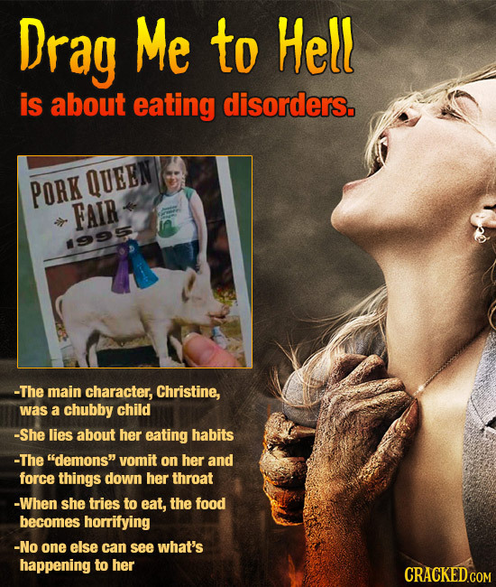 Drag Me to Hell is about eating disorders. PORK QUEEN FAIR 995 -The main character, Christine, was a chubby child -She lies about her eating habits -T