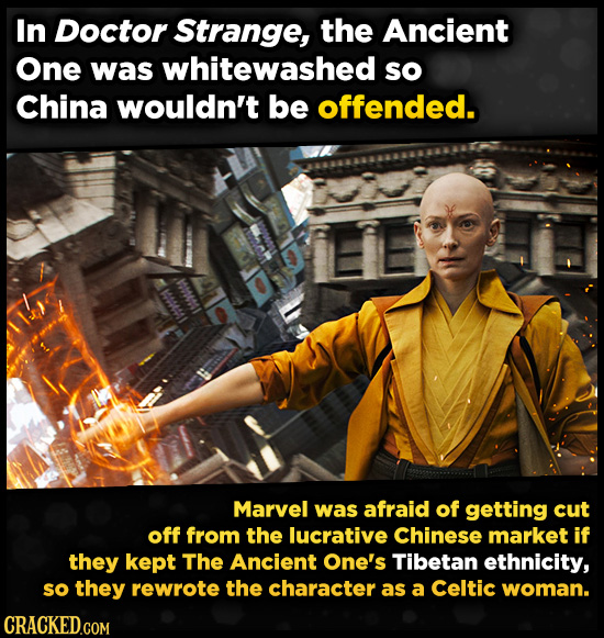 In Doctor Strange, the Ancient One was whitewashed so China wouldn't be offended. Marvel was afraid of getting cut off from the lucrative Chinese market if they kept The Ancient One's Tibetan ethnicity, so they rewrote the character as a Celtic woman.