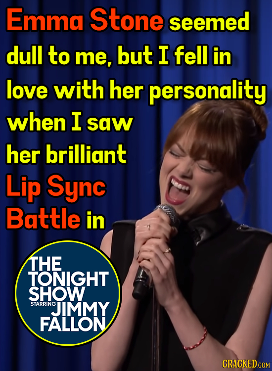 Emma Stone seemed dull to me, but I fell in love with her personality when I saw her brilliant Lip Sync Battle in THE TONIGHT SHOW STARRING JIMMY FALL