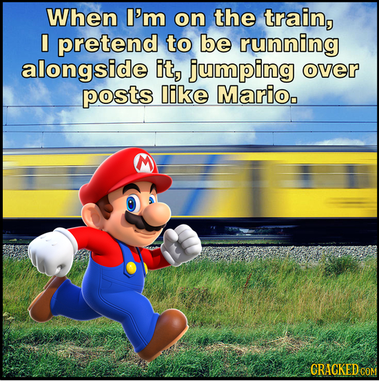 When I'm on the train, I pretend to be running alongside it, jumping over posts like Marioo CRACKED COM