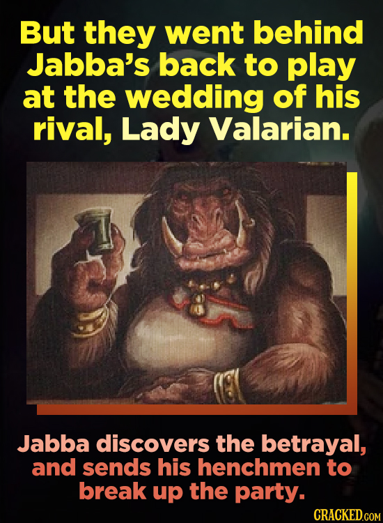 But they went behind Jabba's back to play at the wedding of his rival, Lady Valarian. Jabba discovers the betrayal, and sends his henchmen to break up