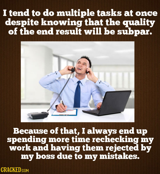 I tend to do multiple tasks at once despite knowing that the quality of the end result will be subpar. Because of that, I always end up spending more