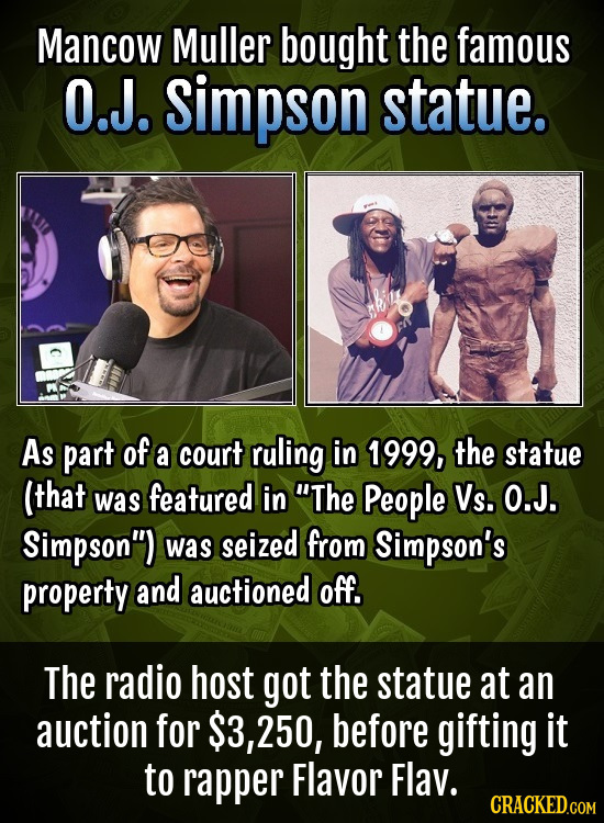 Mancow Muller bought the famous O.J. simpson statue. As part of a court ruling in 1999, the statue (that was featured in The People Vs. O.J. Simpson