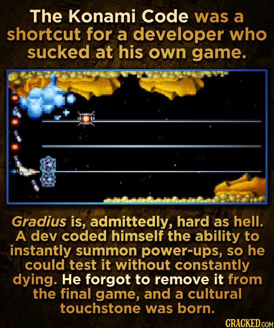 The Konami Code was a shortcut for a developer who sucked at his own game. Gradius is, admittedly, hard as hell. A dev coded himself the ability to in