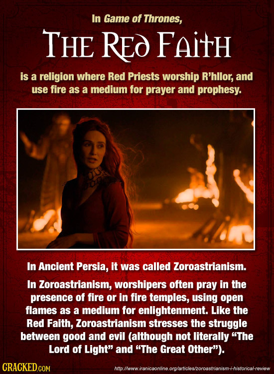 In Game of Thrones, THE RED FaitH is a religion where Red Priests worship R'hllor, and use fire as a medium for prayer and prophesy. In Ancient Persia