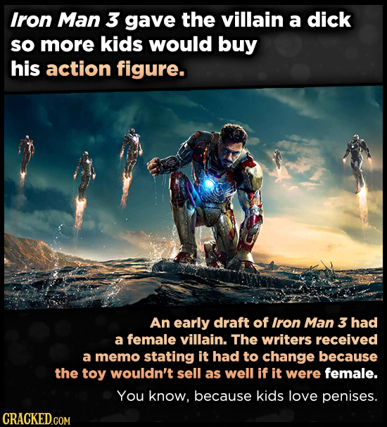 Iron Man 3 gave the villain a dick so more kids would buy his action figure. An early draft of Iron Man 3 had a female villain. The writers received a memo stating it had to change because the toy wouldn't sell as well if it were female. You know,