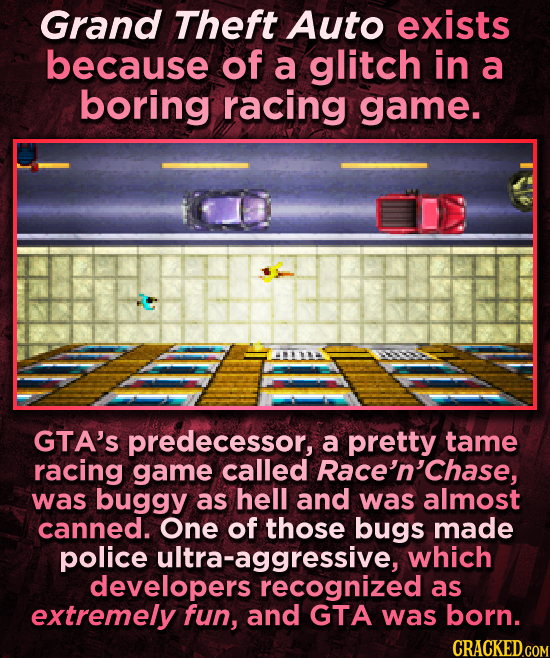 Grand Theft Auto exists because of a glitch in a boring racing game. GTA'S predecessor, a pretty tame racing game called Race'n'Chase, was buggy as he