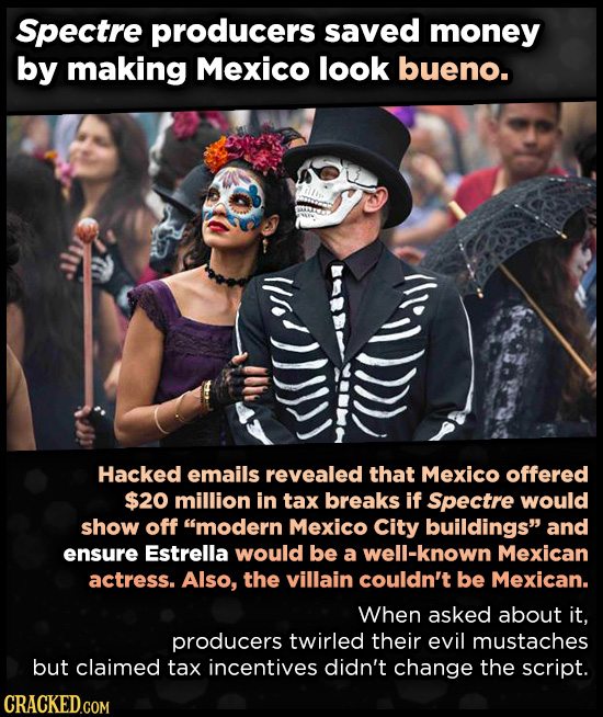 Spectre producers saved money by making Mexico look bueno. Hacked emails revealed that Mexico offered $20 million in tax breaks if Spectre would show off modeRN Mexico City buildings and ensure Estrella would be a well-known Mexican actress. Also, the villain couldn't be Mexican. When asked about it, producers twirled