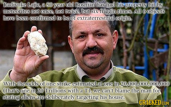 Radivoke Lajic a 50 year old Bosnian has had his property hit by meteorites not once, not twice. but siX friggin times. Al 6 objeets have been confirm