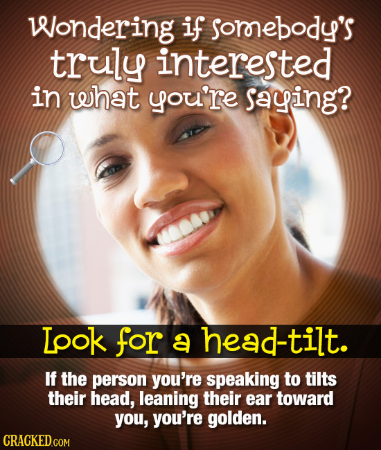 Wondering if sornebody's truly interested in what you're saying? Lpok for a head-tilt. If the person you're speaking to tilts their head, leaning thei