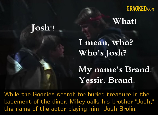 What! Josh!! I mean, who? Who's Josh? My name's Brand. Yessir. Brand. While the Goonies search for buried treasure in the basement of the diner, Mikey