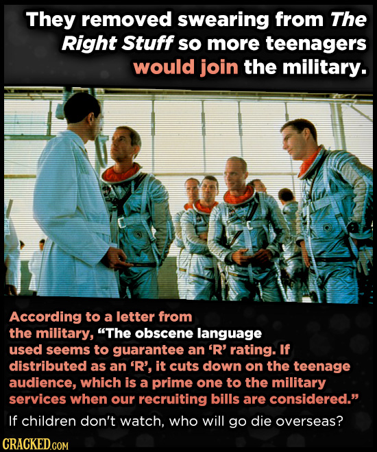 They removed swearing from The Right Stuff so more teenagers would join the military. According to a letter from the military, The obscene language used seems to guarantee an 'R' rating. If distributed as an 'R', it cuts down on the teenage audience, which is a prime one to the