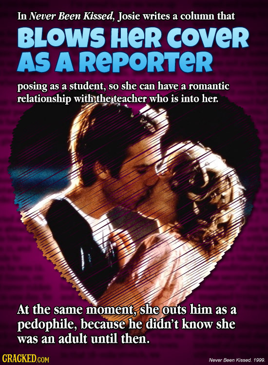 In Never Been Kissed, Josie writes a column that BLOWS HER cOveR AS A REPORTER posing as a student, so she can have a romantic relationship with the t