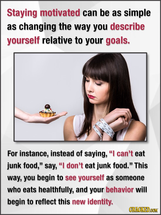 Staying motivated can be as simple as changing the way you describe yourself relative to your goals. For instance, instead of saying, I can't eat jun