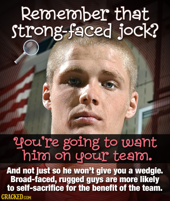 Rerorerober that strong-faced jock? you're going to want hirn on yoour tear. And not just SO he won't give you a wedgie. Broad-faced, rugged guys are