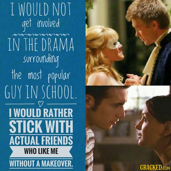 I WOULD NOT get involved IN THE DRAMA surrounding the most popular GUY IN SCHOOL. I WOULD RATHER STICK WITH ACTUAL FRIENDS WHO LIKE ME WITHOUT A MAKEO