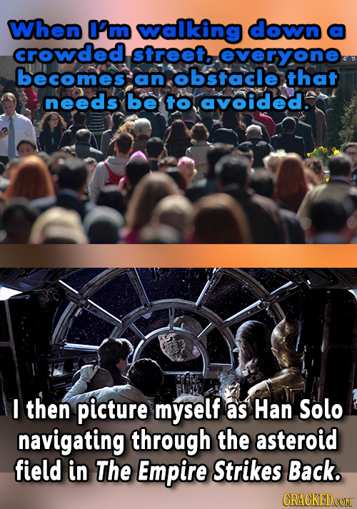 When O'm walking down a crowded street.. overyone becomes an obstacle that needs be to avoided. I then picture myself as Han Solo navigating through t