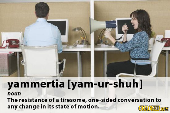 malam:o:rous GRACKEDO noun The resistance of a tiresome, one-sided conversation to any change in its state of motion. CRACKED