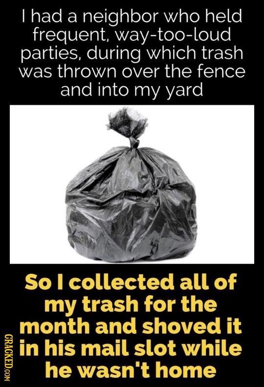 I had a neighbor who held frequent, way-too-loud parties, during which trash was thrown over the fence and into my yard So collected all of my trash f