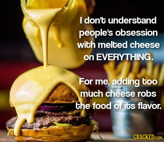 I don't understand people's obsession with melted cheese on EVERYTHING. For me, adding too much cheese robs the food of its flavor. CRACKED.COM