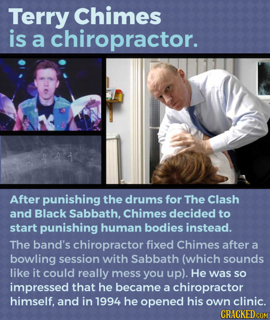 Terry Chimes is a chiropractor. After punishing the drums for The Clash and Black Sabbath, Chimes decided to start punishing human bodies instead. The