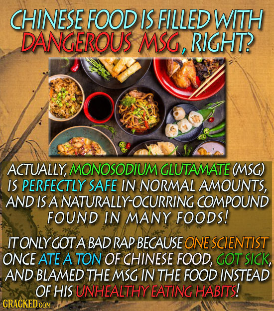CHINESE FOOD IS FILLED WITH DANGEROUS MSG, RIGHT? ACTUALLY, MONOSODIUM GLUTAMATE (MSG) IS PERFECTLY SAFE IN NORMAL AMOUNTS, AND IS A NATURALLY-OCURRIN
