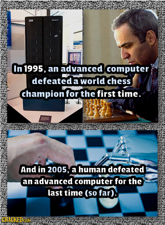 OM In 1995, an advanced computer defeated a world chess champion for the first time. And in 2005, a human defeated an advanced computer for the last t