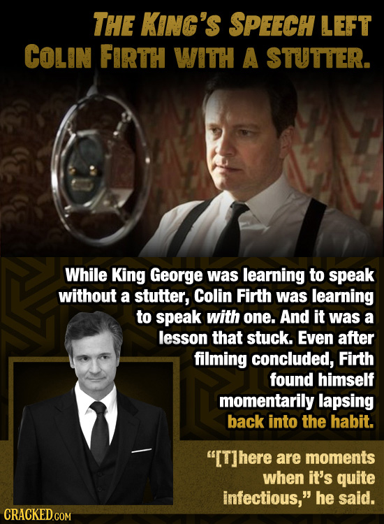 THE KING'S SPEECH LEFT COLIN FIRTH WITH A STUTTER. While King George was learning to speak without a stutter, Colin Firth was learning to speak with o
