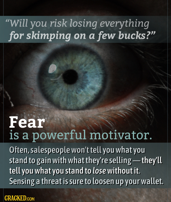 Will you risk losing everything for skimping on a few bucks? Fear is a powerful motivator. Often, salespeople won't tell you what you stand to gain
