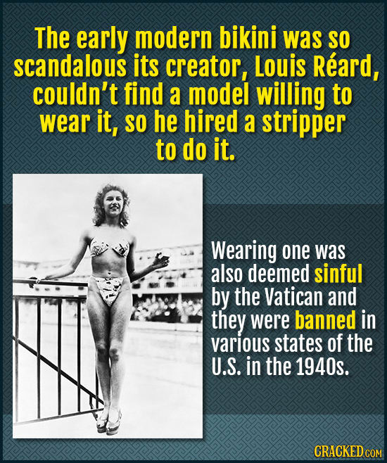 The early modern bikini was SO scandalous its creator, Louis Reard, couldn't find a model willing to wear it, SO he hired a stripper to do it. Wearing
