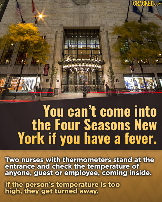 CRACKEDCO You can't come into the Four Seasons New York if you have a fever. Two nurses with thermometers stand at the entrance and check the temperat