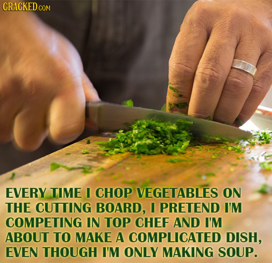 EVERY TIME I CHOP VEGETABLES ON THE CUTTING BOARD, I PRETEND I'M COMPETING IN TOP CHEF AND I'M ABOUT TO MAKE A COMPLICATED DISH, EVEN THOUGH I'M ONLY