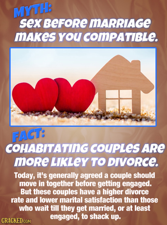 MYTH: sex BEFoRe MARRIAGE mAkes youcomPaTiBLe. FACT: COHABITATING COUPLeS ARe more LIKLEY TO DIVORCE. Today, it's generally agreed a couple should mov