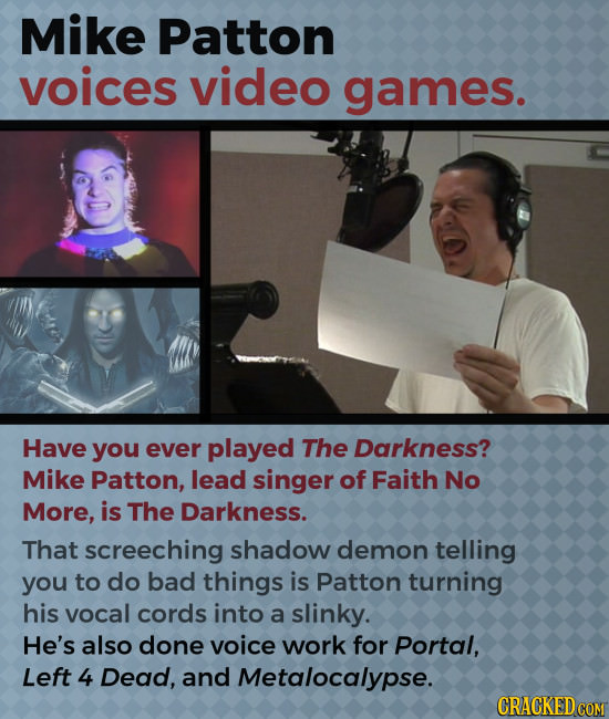 Mike Patton voices video games. Have you ever played The Darkness? Mike Patton, lead singer of Faith No More, is The Darkness. That screeching shadow