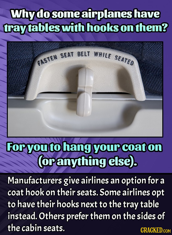 Why do some airplanes have tray tables with hooks on them? SEAT BELT WHILE SEATED FASTEN For you to hang your coat on (or anything else). Manufacturer