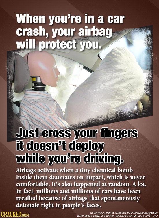When you're in a car crash, your airbag will protect you. Just cross your fingers it doesn't deploy while you're driving. Airbags activate when a tiny