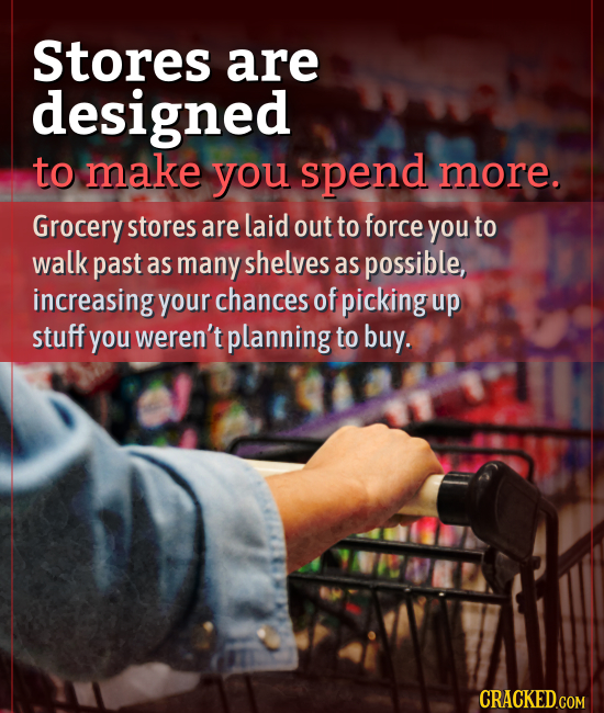 Stores are designed to make you spend more. Grocery stores are laid out to force you to walk past as many shelves as possible, increasing your chances
