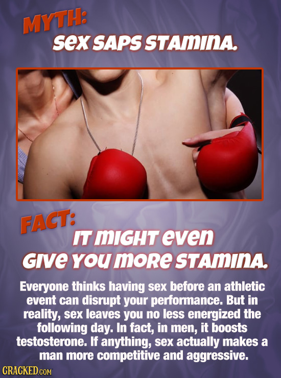 MYTH: sex SAPS STAMINA. FACT: ITMIGHT even Give you more STAMINA Everyone thinks having sex before an athletic event can disrupt your performance. But