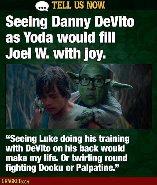 TELL US NOW. Seeing Danny DeVito as Yoda would fill Joel W. with joy. Seeing Luke doing his training with DeVito on his back would make my life. Or t